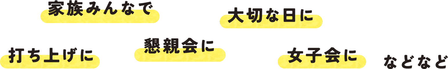 家族みんなで 大切な日に 打ち上げに 懇親会に 女子会に などなど